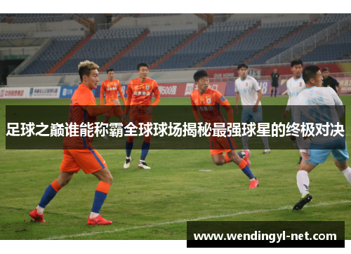 足球之巅谁能称霸全球球场揭秘最强球星的终极对决