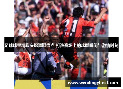 足球球星精彩庆祝舞蹈盘点 打造赛场上的炫酷瞬间与激情时刻