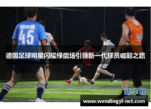 德国足球明星闪耀绿茵场引领新一代球员崛起之路