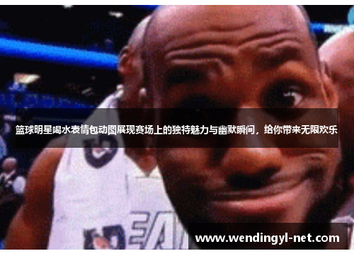 篮球明星喝水表情包动图展现赛场上的独特魅力与幽默瞬间，给你带来无限欢乐