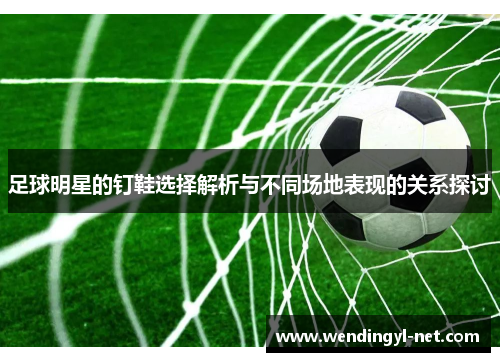 足球明星的钉鞋选择解析与不同场地表现的关系探讨