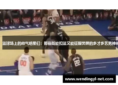 篮球场上的帅气明星们：那些既能扣篮又能征服荧屏的多才多艺男神