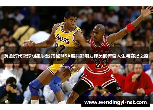 黄金时代篮球明星崛起 揭秘NBA最具影响力球员的传奇人生与赛场之路