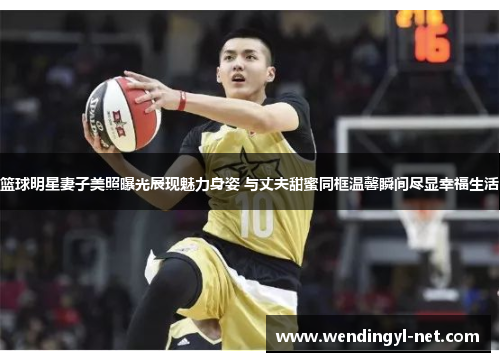 篮球明星妻子美照曝光展现魅力身姿 与丈夫甜蜜同框温馨瞬间尽显幸福生活