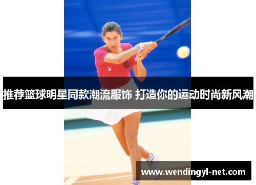 推荐篮球明星同款潮流服饰 打造你的运动时尚新风潮
