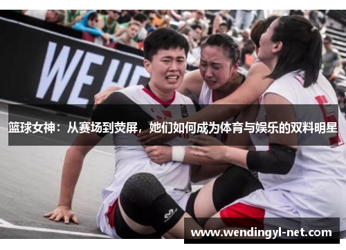 篮球女神：从赛场到荧屏，她们如何成为体育与娱乐的双料明星
