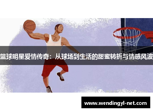 篮球明星爱情传奇：从球场到生活的甜蜜转折与情感风波