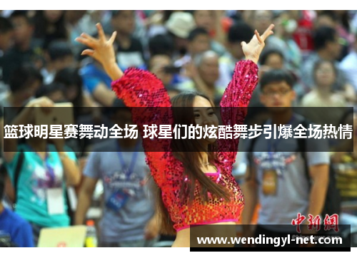 篮球明星赛舞动全场 球星们的炫酷舞步引爆全场热情